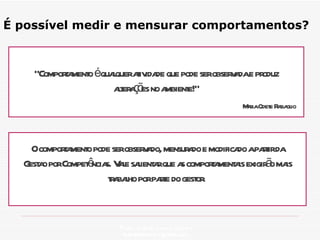É possível medir e mensurar comportamentos? Profa. Isabela Lemos Arteiro isabelalemos@gmail.com  “ Comportamento é qualquer atividade que pode ser observada e produz alterações no ambiente!” Maria Odete Rabaglio O comportamento pode ser observado, mensurado e modificado a partir da Gestao por Competências. Vale salientar que as comportamentais exigirão mais trabalho por parte do gestor.  