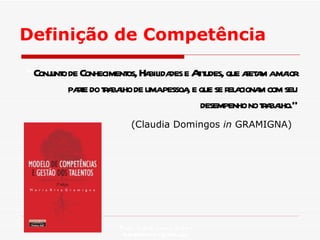 Definição de Competência “  Conjunto de Conhecimentos, Habilidades e Atitudes, que afetam a maior parte do trabalho de uma pessoa, e que se relacionam com seu desempenho no trabalho.” (Claudia Domingos  in  GRAMIGNA)   Profa. Isabela Lemos Arteiro isabelalemos@gmail.com  