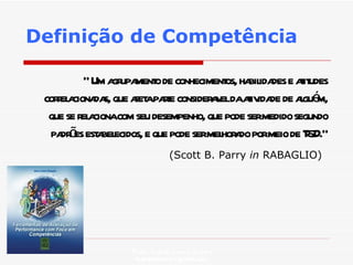 Definição de Competência “  Um agrupamento de conhecimentos, habilidades e atitudes correlacionadas, que afeta parte consideravel da atividade de alguém, que se relaciona com seu desempenho, que pode ser medido segundo padrões estabelecidos, e que pode ser melhorado por meio de T&D.” (Scott B. Parry  in  RABAGLIO)   Profa. Isabela Lemos Arteiro isabelalemos@gmail.com  