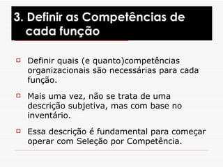 Definir quais (e quanto)competências organizacionais são necessárias para cada função. Mais uma vez, não se trata de uma descrição subjetiva, mas com base no inventário. Essa descrição é fundamental para começar operar com Seleção por Competência.  3. Definir as Competências de cada função 