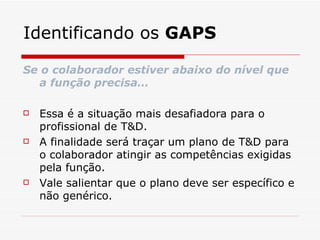 Identificando os  GAPS Se o colaborador estiver abaixo do nível que a função precisa… Essa é a situação mais desafiadora para o profissional de T&D. A finalidade será traçar um plano de T&D para o colaborador atingir as competências exigidas pela função. Vale salientar que o plano deve ser específico e não genérico. 