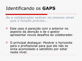 Identificando os  GAPS Se o colaborador estiver no mesmo nível que a função precisa… Este caso é parecido com o anterior no aspecto da atenção e de o gestor apresentar novos desafios ao colaborador. O principal destaque: Mostrar o horizonte para o profissional para que ele não se sinta acomodado e satisfeito por estar neste nível. 
