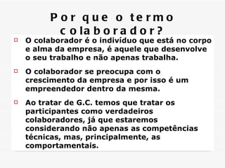 O colaborador é o indivíduo que está no corpo e alma da empresa, é aquele que desenvolve o seu trabalho e não apenas trabalha. O colaborador se preocupa com o crescimento da empresa e por isso é um empreendedor dentro da mesma. Ao tratar de G.C. temos que tratar os participantes como verdadeiros colaboradores, já que estaremos considerando não apenas as competências técnicas, mas, principalmente, as comportamentais. Por que o termo colaborador? 