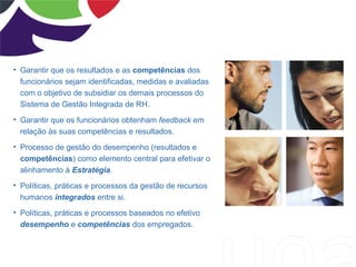 • Garantir que os resultados e as competências dos
  funcionários sejam identificadas, medidas e avaliadas
  com o objetivo de subsidiar os demais processos do
  Sistema de Gestão Integrada de RH.
• Garantir que os funcionários obtenham feedback em
  relação às suas competências e resultados.
• Processo de gestão do desempenho (resultados e
  competências) como elemento central para efetivar o
  alinhamento à Estratégia.
• Políticas, práticas e processos da gestão de recursos
  humanos integrados entre si.
• Políticas, práticas e processos baseados no efetivo
  desempenho e competências dos empregados.
 