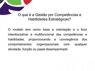 O que é a Gestão por Competências e
            Habilidades Estratégicas?

O modelo tem como base a orientação e o foco
interdisciplinar e multifuncional das competências e
habilidades,   proporcionando   a     convergência   dos
comportamentos      organizacionais     com    qualquer
atividade, função ou papel desempenhado
 