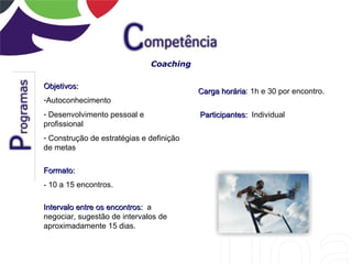 Coaching

Objetivos:
                                          Carga horária: 1h e 30 por encontro.
                                                horária
-Autoconhecimento
- Desenvolvimento pessoal e               Participantes: Individual
profissional
- Construção de estratégias e definição
de metas

Formato:
- 10 a 15 encontros.

Intervalo entre os encontros: a
negociar, sugestão de intervalos de
aproximadamente 15 dias.
 