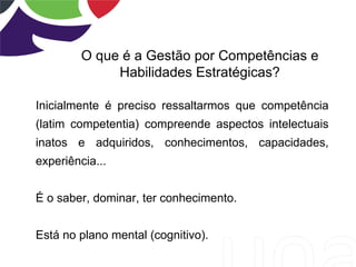 O que é a Gestão por Competências e
              Habilidades Estratégicas?

Inicialmente é preciso ressaltarmos que competência
(latim competentia) compreende aspectos intelectuais
inatos e adquiridos, conhecimentos, capacidades,
experiência...


É o saber, dominar, ter conhecimento.


Está no plano mental (cognitivo).
 