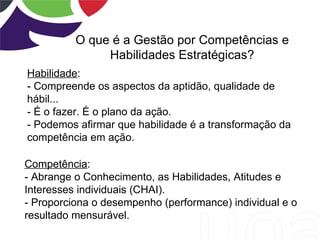 O que é a Gestão por Competências e
               Habilidades Estratégicas?
Habilidade:
- Compreende os aspectos da aptidão, qualidade de
hábil...
- É o fazer. É o plano da ação.
- Podemos afirmar que habilidade é a transformação da
competência em ação.

Competência:
- Abrange o Conhecimento, as Habilidades, Atitudes e
Interesses individuais (CHAI).
- Proporciona o desempenho (performance) individual e o
resultado mensurável.
 