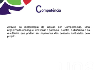 Através da metodologia de Gestão por Competências, uma
organização consegue identificar o potencial, o estilo, a dinâmica e os
resultados que podem ser esperados das pessoas analisadas pelo
projeto.
 
