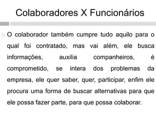 Colaboradores X Funcionários
 O colaborador também cumpre tudo aquilo para o
qual foi contratado, mas vai além, ele busca
informações, auxilia companheiros, é
comprometido, se intera dos problemas da
empresa, ele quer saber, quer, participar, enfim ele
procura uma forma de buscar alternativas para que
ele possa fazer parte, para que possa colaborar.
 