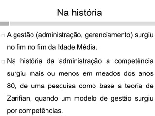Na história
 A gestão (administração, gerenciamento) surgiu
no fim no fim da Idade Média.
 Na história da administração a competência
surgiu mais ou menos em meados dos anos
80, de uma pesquisa como base a teoria de
Zarifian, quando um modelo de gestão surgiu
por competências.
 