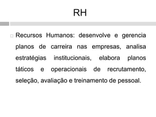 RH
 Recursos Humanos: desenvolve e gerencia
planos de carreira nas empresas, analisa
estratégias institucionais, elabora planos
táticos e operacionais de recrutamento,
seleção, avaliação e treinamento de pessoal.
 