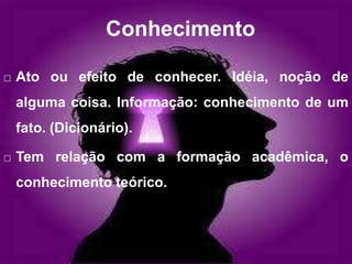 Conhecimento
 Ato ou efeito de conhecer. Idéia, noção de
alguma coisa. Informação: conhecimento de um
fato. (Dicionário).
 Tem relação com a formação acadêmica, o
conhecimento teórico.
 