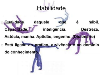 Habilidade
 Qualidade daquele que é hábil.
Capacidade, inteligência. Destreza.
Astúcia, manha. Aptidão, engenho. (Dicionário)
 Está ligada ao prático, a vivência e ao domínio
do conhecimento.
 