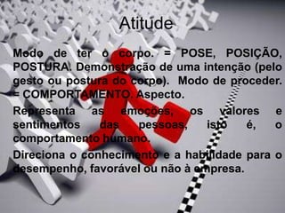Atitude
 Modo de ter o corpo. = POSE, POSIÇÃO,
POSTURA. Demonstração de uma intenção (pelo
gesto ou postura do corpo). Modo de proceder.
= COMPORTAMENTO. Aspecto.
 Representa as emoções, os valores e
sentimentos das pessoas, isto é, o
comportamento humano.
 Direciona o conhecimento e a habilidade para o
desempenho, favorável ou não à empresa.
 