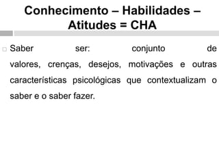 Conhecimento – Habilidades –
Atitudes = CHA
 Saber ser: conjunto de
valores, crenças, desejos, motivações e outras
características psicológicas que contextualizam o
saber e o saber fazer.
 
