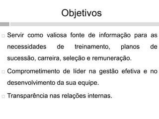 Objetivos
 Servir como valiosa fonte de informação para as
necessidades de treinamento, planos de
sucessão, carreira, seleção e remuneração.
 Comprometimento de líder na gestão efetiva e no
desenvolvimento da sua equipe.
 Transparência nas relações internas.
 