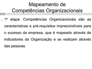 Mapeamento de
Competências Organizacionais
 1ª etapa: Competências Organizacionais são as
características e pré-requisitos imprescindíveis para
o sucesso da empresa, que é mapeado através de
indicadores da Organização e se realizam através
das pessoas.
 