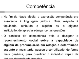 Competência
 No fim da Idade Média, a expressão competência era
associada à linguagem jurídica. Dizia respeito à
faculdade, atribuída a alguém ou a alguma
instituição, de apreciar e julgar certas questões.
 O conceito de competência veio a designar o
reconhecimento social sobre a capacidade de
alguém de pronunciar-se em relação a determinado
assunto e, mais tarde, passou a ser utilizado, de forma
mais genérica, para qualificar o indivíduo capaz de
 