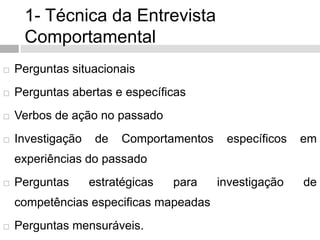 1- Técnica da Entrevista
Comportamental
 Perguntas situacionais
 Perguntas abertas e específicas
 Verbos de ação no passado
 Investigação de Comportamentos específicos em
experiências do passado
 Perguntas estratégicas para investigação de
competências especificas mapeadas
 Perguntas mensuráveis.
 
