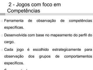 2 - Jogos com foco em
Competências
 Ferramenta de observação de competências
específicas.
 Desenvolvida com base no mapeamento do perfil do
cargo.
 Cada jogo é escolhido estrategicamente para
observação dos grupos de comportamentos
específicos.
 