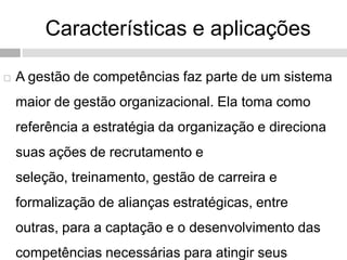 Características e aplicações
 A gestão de competências faz parte de um sistema
maior de gestão organizacional. Ela toma como
referência a estratégia da organização e direciona
suas ações de recrutamento e
seleção, treinamento, gestão de carreira e
formalização de alianças estratégicas, entre
outras, para a captação e o desenvolvimento das
competências necessárias para atingir seus
 