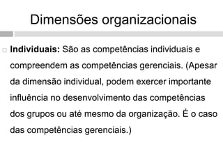 Dimensões organizacionais
 Individuais: São as competências individuais e
compreendem as competências gerenciais. (Apesar
da dimensão individual, podem exercer importante
influência no desenvolvimento das competências
dos grupos ou até mesmo da organização. É o caso
das competências gerenciais.)
 