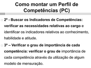 Como montar um Perfil de
Competências (PC)
 2º - Buscar os Indicadores de Competências:
verificar as necessidades relativas ao cargo e
identificar os indicadores relativos ao conhecimento,
habilidade e atitude.
 3º – Verificar o grau de importância de cada
competência: verificar o grau de importância de
cada competência através da utilização de algum
modelo de mensuração.
 