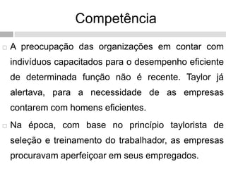 Competência
 A preocupação das organizações em contar com
indivíduos capacitados para o desempenho eficiente
de determinada função não é recente. Taylor já
alertava, para a necessidade de as empresas
contarem com homens eficientes.
 Na época, com base no princípio taylorista de
seleção e treinamento do trabalhador, as empresas
procuravam aperfeiçoar em seus empregados.
 