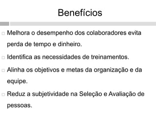 Benefícios
 Melhora o desempenho dos colaboradores evita
perda de tempo e dinheiro.
 Identifica as necessidades de treinamentos.
 Alinha os objetivos e metas da organização e da
equipe.
 Reduz a subjetividade na Seleção e Avaliação de
pessoas.
 