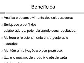 Benefícios
 Analisa o desenvolvimento dos colaboradores.
 Enriquece o perfil dos
colaboradores, potencializando seus resultados.
 Melhora o relacionamento entre gestores e
liderados.
 Mantém a motivação e o compromisso.
 Extrai o máximo de produtividade de cada
 