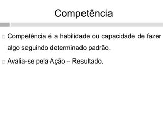 Competência
 Competência é a habilidade ou capacidade de fazer
algo seguindo determinado padrão.
 Avalia-se pela Ação – Resultado.
 
