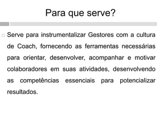 Para que serve?
 Serve para instrumentalizar Gestores com a cultura
de Coach, fornecendo as ferramentas necessárias
para orientar, desenvolver, acompanhar e motivar
colaboradores em suas atividades, desenvolvendo
as competências essenciais para potencializar
resultados.
 
