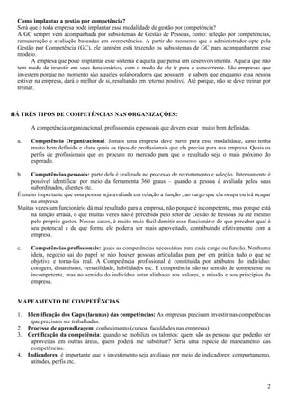 2
Como implantar a gestão por competência?
Será que é toda empresa pode implantar essa modalidade de gestão por competência?
A GC sempre vem acompanhada por subsistemas de Gestão de Pessoas, como: seleção por competências,
remuneração e avaliação baseadas em competências. A partir do momento que o administrador opte pela
Gestão por Competência (GC), ele também está trazendo os subsistemas de GC para acompanharem esse
modelo.
A empresa que pode implantar esse sistema é aquela que pensa em desenvolvimento. Aquela que não
tem medo de investir em seus funcionários, com o medo de ele ir para o concorrente. São empresas que
investem porque no momento são aqueles colaboradores que possuem e sabem que enquanto essa pessoa
estiver na empresa, dará o melhor de si, resultando em retorno positivo. Até porque, não se deve treinar por
treinar.
HÁ TRÊS TIPOS DE COMPETÊNCIAS NAS ORGANIZAÇÕES:
A competência organizacional, profissionais e pessoais que devem estar muito bem definidas.
a. Competência Organizacional: Jamais uma empresa deve partir para essa modalidade, caso tenha
muito bem definido e claro quais os tipos de profissionais que ela precisa para sua empresa. Quais os
perfis de profissionais que eu procuro no mercado para que o resultado seja o mais próximo do
esperado.
b. Competências pessoais: parte dela é realizada no processo de recrutamento e seleção. Internamente é
possível identificar por meio da ferramenta 360 graus – quando a pessoa é avaliada pelos seus
subordinados, clientes etc.
É muito importante que essa pessoa seja avaliada em relação a função , ao cargo que ela ocupa ou irá ocupar
na empresa.
Muitas vezes um funcionário dá mal resultado para a empresa, não porque é incompetente, mas porque está
na função errada, o que muitas vezes não é percebido pelo setor de Gestão de Pessoas ou até mesmo
pelo próprio gestor. Nesses casos, é muito mais fácil demitir esse funcionário do que perceber qual é
seu potencial e de que forma ele poderia ser mais aproveitado, contribuindo efetivamente com a
empresa.
c. Competências profissionais: quais as competências necessárias para cada cargo ou função. Nenhuma
ideia, negocio sai do papel se não houver pessoas articuladas para por em prática tudo o que se
objetiva e torna-las real. A Competência profissional é constituída por atributos do indivíduo:
coragem, dinamismo, versatilidade, habilidades etc. É competência não no sentido de competente ou
incompetente, mas no sentido do indivíduo estar alinhado aos valores, a missão e aos princípios da
empresa.
MAPEAMENTO DE COMPETÊNCIAS
1. Identificação dos Gaps (lacunas) das competências: As empresas precisam investir nas competências
que precisam ser trabalhadas.
2. Processo de aprendizagem: conhecimento (cursos, faculdades nas empresas)
3. Certificação da competência: quando se mobiliza os talentos: quem são as pessoas que poderão ser
aproveitas em outras áreas, quem poderá me substituir? Seria uma espécie de mapeamento das
competências.
4. Indicadores: é importante que o investimento seja avaliado por meio de indicadores: comportamento,
atitudes, perfis etc.
 