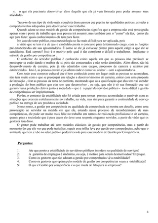 4
c. o que ela precisaria desenvolver além daquilo que ela já vem formada para poder assumir suas
atividades.
Trata-se de um tipo de visão mais completa dessa pessoa que precisa ter qualidades práticas, atitudes e
comportamentos adequados para desenvolver esse trabalho.
Quando adota-se esse modelo de gestão de competências significa que a empresa não está preocupada
apenas com o posto de trabalho que essa pessoa irá assumir, mas também com o “como” ela faz, como ela
age para fazer, quais conhecimentos ela tem para fazer.
No caso do setor publico, essa metodologia se faz mais difícil para ser aplicada, pois
a visão que se tem é a de que o candidato presta o concurso para determinado cargo, com as funções
pré-estabelecidas até sua aposentadoria. É como se ele já estivesse pronto para aquele cargo a que ele se
candidatou. Está correto? Isso é o motivo pelo qual é tão complexo e difícil e trabalhoso. implantar o
método da gestão por competências .
O ambiente do servidor publico é conhecido como aquele em que as pessoas não precisam se
preocupar se estão dando o melhor de si, pois são concursados e não serão demitidos. Além disso, não há
desenvolvimento de carreira, pois já são admitidos com cargos, processos de carreira e salários pré
estabelecidos. Isto é, as pessoas entram e já sabem onde e como vai acabar – com a aposentadoria.
Com todo esse contexto cultural que é bem conhecido como um lugar onde as pessoas se acomodam,
não tem muito com o que se preocupar em relação a desenvolvimento de carreira, entrar com uma proposta
de inovação , tirar as pessoas da zona de conforto, mostrando que só a qualificação que elas tem vai atender
a produção do bem publico que elas tem que desenvolver , ou seja, que não é só sua formação que vai
garantir uma produção efetiva junto a sociedade - que é o papel do servidor público - torna difícil a gestão
de competências ser implementada.
Porém, o contexto da estabilidade não foi criada para tornar pessoas acomodadas e passiveis com as
situações que ocorrem cotidianamente no trabalho, na vida, mas sim para garantir a continuidade do serviço
publico na entrega de seu produto a sociedade.
Nesse ponto, a gestão por competência ou qualidade da competência se mostra um desafio, como uma
provocação ao servidor na medida em que ele, estando nesse processo de reconhecimento de suas
competências, ele pode ser muito mais feliz no trabalho em termos de realização profissional e de carreira,
quanto para a sociedade que é para quem ele deve uma resposta enquanto servidor, a partir da visão que os
gestores tem disso.
O gestor pode trabalhar até com modelos clássicos de gestão por competências, mas a partir do
momento do que ele ver que pode trabalhar, seguir essa trilha leve por gestão por competências, acho que o
ambiente que tem e v6e no setor publico poderá leva-lo para esse modelo de Gestão por Competência.
Perguntas:
1. Ate que ponto a estabilidade de servidores públicos interfere na qualidade de serviços?
2. A garantia de empregos é sinônimo, ou seja, é motivo para serem desmotivados? Explique.
3. Como os gestores que não adotam a gestão por competências vê a estabilidade?
4. Como os gestores que optam pelo modelo de gestão por competências veem a estabilidade?
5. O que é Gestão por competência e o que muda de fato para as empresas?
 