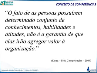 “O fato de as pessoas possuírem
determinado conjunto de
conhecimentos, habilidades e
atitudes, não é a garantia de que
elas irão agregar valor à
organização.”
(Dutra – livro Competências – 2004)
CONCEITO DE COMPETÊNCIAS
 
