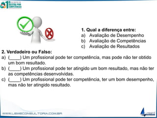 1. Qual a diferença entre:
a) Avaliação de Desempenho
b) Avaliação de Competências
c) Avaliação de Resultados
2. Verdadeiro ou Falso:
a) (____) Um profissional pode ter competência, mas pode não ter obtido
um bom resultado.
b) (____) Um profissional pode ter atingido um bom resultado, mas não ter
as competências desenvolvidas.
c) (____) Um profissional pode ter competência, ter um bom desempenho,
mas não ter atingido resultado.
 