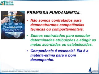PREMISSA FUNDAMENTAL
• Não somos contratados para
demonstrarmos competências
técnicas ou comportamentais.
• Somos contratados para executar
determinadas atribuições e atingir as
metas acordadas ou estabelecidas.
• Competência é essencial. Ela é a
matéria-prima para o bom
desempenho.
 