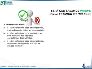 SERÁ QUE SABEMOS (mesmo)
O QUE ESTAMOS CRITICANDO?
2. Verdadeiro ou Falso:
a) (V) Um profissional pode ter competência,
mas pode não ter obtido um bom resultado.
b) (V) Um profissional pode ter atingido um
bom resultado, mas não ter as
competências desenvolvidas.
c) (V) Um profissional pode ter competência,
ter um bom desempenho, mas não ter
atingido resultado.
 