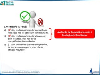 2. Verdadeiro ou Falso:
a) (V) Um profissional pode ter competência,
mas pode não ter obtido um bom resultado.
b) (V) Um profissional pode ter atingido um
bom resultado, mas não ter as
competências desenvolvidas.
c) (V) Um profissional pode ter competência,
ter um bom desempenho, mas não ter
atingido resultado.
Avaliação de Competências não é
Avaliação de Resultados.
 