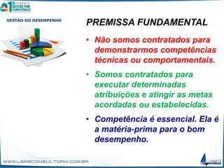 GESTÃO DO DESEMPENHO
PREMISSA FUNDAMENTAL
• Não somos contratados para
demonstrarmos competências
técnicas ou comportamentais.
• Somos contratados para
executar determinadas
atribuições e atingir as metas
acordadas ou estabelecidas.
• Competência é essencial. Ela é
a matéria-prima para o bom
desempenho.
 