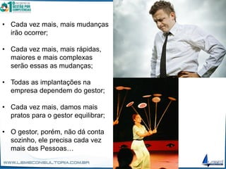 • Cada vez mais, mais mudanças
irão ocorrer;
• Cada vez mais, mais rápidas,
maiores e mais complexas
serão essas as mudanças;
• Todas as implantações na
empresa dependem do gestor;
• Cada vez mais, damos mais
pratos para o gestor equilibrar;
• O gestor, porém, não dá conta
sozinho, ele precisa cada vez
mais das Pessoas…
 