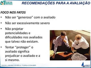RECOMENDAÇÕES PARA A AVALIAÇÃO
FOCO NOS FATOS
• Não ser “generoso” com o avaliado
• Não ser excessivamente severo
• Não projetar
potencialidades e
dificuldades nos avaliados
que talvez não existam.
• Tentar “proteger” o
avaliado significa
prejudicar o avaliado e a
si mesmo.
 