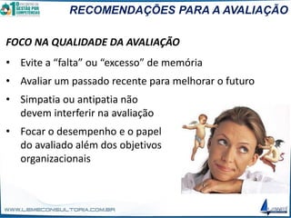 RECOMENDAÇÕES PARA A AVALIAÇÃO
FOCO NA QUALIDADE DA AVALIAÇÃO
• Evite a “falta” ou “excesso” de memória
• Avaliar um passado recente para melhorar o futuro
• Simpatia ou antipatia não
devem interferir na avaliação
• Focar o desempenho e o papel
do avaliado além dos objetivos
organizacionais
 