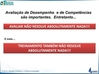 Avaliação de Desempenho e de Competências
são importantes. Entretanto...
AVALIAR NÃO RESOLVE ABSOLUTAMENTE NADA!!!
TREINAMENTO TAMBÉM NÃO RESOLVE
ABSOLUTAMENTE NADA!!!
E mais....
 
