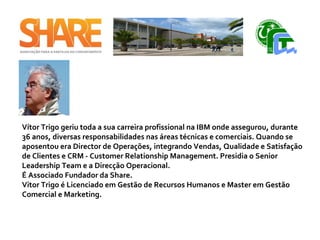 Vítor Trigo geriu toda a sua carreira profissional na IBM onde assegurou, durante
36 anos, diversas responsabilidades nas áreas técnicas e comerciais. Quando se
aposentou era Director de Operações, integrando Vendas, Qualidade e Satisfação
de Clientes e CRM - Customer Relationship Management. Presidia o Senior
Leadership Team e a Direcção Operacional.
É Associado Fundador da Share.
Vitor Trigo é Licenciado em Gestão de Recursos Humanos e Master em Gestão
Comercial e Marketing. ​
 