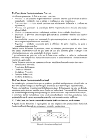 2.1. Conceitos de Gerenciamento por Processo
Inicialmente passamos a definir os seguintes conceitos:
- Processo – é um conjunto de procedimentos e controles internos que envolvem a relação
    entre cliente – fornecedor para se atingir os resultados de uma organização;
- Processo-chave – é todo aquele processo que diretamente influencia o resultado da
    organização;
- Processo com qualidade – é a satisfação de três requisitos básicos: eficácia, eficiência e
    adaptabilidade;
- Eficácia – o processo está em condições de satisfazer às necessidades dos clientes;
- Eficiência – o processo tem condições para ser eficaz utilizando o mínimo dos recursos
    disponíveis;
- Adaptabilidade – o processo tem condições para auto-regular-se no sentido de satisfazer
    novos requisitos (mudanças nos requisitos);
- Requisitos – condição necessária para a obtenção de certo objetivo, ou para o
    preenchimento de certo fim;
Existem outras definições de processos, como por exemplo, processo pode ser visto como
uma cadeia cliente-fornecedor na qual cada um dos elos contribui para se atingir o fim
(objetivo) comum, ou seja, a satisfação do cliente externo.
O gerenciamento por processo pode ser definido com a análise e a melhoria contínua dos
processos, com o objetivo de atender as necessidades e as expectativas dos clientes internos e
externos à organização.
Dentro do gerenciamento por processos podemos identificar alguns elementos, tais como:
− Fornecedor do Processo;
− Proprietário do Processo;
− Cliente do Processo;
− Medição do Processo;
− Estrutura do Processo;
− Melhoria do Processo.
2.2. Conceitos de Gerenciamento Funcional
As metodologias que contribuem para a gestão da qualidade total podem ser classificadas em
dois tipos de metodologia: as metodologias estatísticas e as metodologias organizacionais.
Assim a metodologia organizacional trabalha com dados de linguagem, ou seja, são focadas
na orientação de pessoas, reunidas numa Equipe de Melhoria de Processo (EMP), formulando
um determinado problema para logo em seguida desenvolverem e implantarem uma solução.
É importante definir metodologia como sendo uma abordagem conceitual, estruturada numa
seqüência lógica de passos, empregada para solucionar um determinado problema.
2.3. Visão Geral do Gerenciamento Funcional e do Gerenciamento por Processo
A figura abaixo demonstra o organograma de uma empresa com gerenciamento funcional,
fundamentalmente baseada em comandos e controles hierárquicos.




                               Figura 1 – Gerenciamento Funcional




                                                                                            3
 