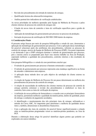 − Revisão dos procedimentos de retirada de materiais do estoque;
− Qualificação técnica dos almoxarifes/estoquistas;
− Análise pontual dos indicadores de verificação estabelecidos.
As novas prioridades de melhoria apontadas pela Equipe de Melhoria de Processo e pelos
clientes internos do processo de controle de estoques são:
− Criação de novos itens de controles e itens de verificação específicos para a gestão de
  estoque;
− Aplicação da metodologia de gerenciamento por processo no processo de produção;
− Iniciação do processo de certificação de ISO 9001/2000 dentro da empresa.
4. Considerações Finais
O presente artigo buscou por meio de pesquisa bibliográfica e estudo de caso, demonstrar a
aplicação da metodologia de gerenciamento por processo. Com a aplicação dessa metodologia
foi possível solucionar parte dos problemas dos procedimentos, referente ao processo de
controle de estoque, através da Equipe de Melhoria de Processo (EMP). Um ponto importante
a ser destacado é que a EMP conseguiu dominar o método de gerenciamento por processo,
pois a mesma estava se preparando para fazer esse mesmo trabalho na Área de Produção,
esperando melhorar a qualidade dos procedimentos, controles internos e dos resultados de
produção.
Esta pesquisa bibliográfica e o estudo de caso permitiram concluir que:
− O método de gerenciamento por processo é bastante estruturado e completo;
− O método de gerenciamento por processo representa uma mudança significativa na forma
  de entender e administrar uma empresa;
− A aplicação desse método deve ser pelo objetivo de satisfação do cliente externo ou
  interno;
− A criação da Equipe de Melhoria de Processo foi um passo determinante na melhoria dos
  procedimentos do processo de controle de estoque;
− A relação de necessidades de melhorias dos clientes internos do processo de controle de
  estoque permitiu estruturar a revisão dos procedimentos e estabelecer os itens de
  controles, bem como os itens de verificação da empresa;
− A definição de novas políticas de fornecedores e a reunião com os principais fornecedores
  da empresa, permitiram melhorar a qualidade da matéria prima, dentro de qualidade, prazo
  de entrega e condições de pagamento acordados;
− A identificação e monitoramento dos três principais itens de estoque, utilizando-se o
  método da Curva ABC, foi importante para determinar a melhoria da qualidade desses
  itens e, também, dimensionar os desembolsos financeiros;
− Com a aplicação dos itens de controles foi possível baixar significativamente a relação
  entre as matérias-primas programadas versos as matérias-primas pendentes, na Área de
  PCP.
Durante a elaboração desse artigo foi possível identificar alguns pontos que poderão ser
explorados em outros trabalhos:




                                                                                        13
 