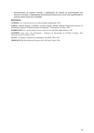 − Reestruturação da empresa focando a implantação do método de gerenciamento por
  processo, trocando o organograma funcional pelo de processos, bem como qualificando os
  gestores dentro dessa nova realidade.
Referências:
ALMEIDA, L.G., Gerência de processos. Rio de Janeiro, Qualitymark, 1993.
GARCIA, Eduardo Saggioro, LACERDA, Leonardo Salgado, AROZO, Rodrigo,“Gerenciando Incertezas no
Planejamento Logístico: O Papel do Estoque de Segurança”, Tecnologística. Fevereiro, 2001.
HARRINGTON, H.J., Aperfeiçoando processos empresariais. São Paulo, Makron Books, 1993.
SALOMON, Como Fazer uma Monografia – Elementos de Metodologia de Trabalho Cientifico, Belo
Horizonte, Interlivros Editora, 1978.
SLACK, N. Vantagem Competitiva em Manufatura. São Paulo: Atlas, 1993.
THIOLLENT, M. Metodologia da Pesquisa-Ação. São Paulo, Cortez, 1994.




                                                                                           14
 