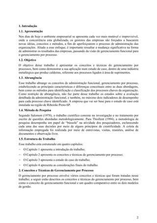 1. Introdução
1.1. Apresentação
Nos dias de hoje o ambiente empresarial se apresenta cada vez mais mutável e imprevisível,
onde a concorrência esta globalizada, os gestores das empresas são forçados a buscarem
novas idéias, conceitos e métodos, a fim de aperfeiçoarem o processo de administração das
organizações. Aliado a esse enfoque, é importante ressaltar a mudança significativa na forma
de administrar os resultados das empresas, passando da visão de gerenciamento funcional para
o gerenciamento por processo.
1.2. Objetivo
O objetivo desse trabalho é apresentar os conceitos e técnicas do gerenciamento por
processos, bem como demonstrar a sua aplicação num estudo de caso, dentro de uma indústria
metalúrgica que produz caldeiras, referente aos processos ligados à área de suprimentos.
1.3. Abrangência
Esse trabalho abrange os conceitos de administração funcional, gerenciamento por processo,
estabelecendo as principais características e diferenças conceituais entre as duas abordagens,
bem como os métodos para identificação e classificação dos processos chaves da organização.
Como restrição de abrangência, não faz parte desse trabalho os estudos sobre a avaliação
detalhada da administração funcional, e também, no máximo dois indicadores de desempenho
para cada processo chave identificado. A empresa que vai ser base para o estudo de caso está
instalada na região de Ribeirão Preto-SP.
1.4. Método de Pesquisa
Segundo Salomon (1978), o trabalho científico consiste na investigação e no tratamento por
escrito de questões abordadas metodologicamente. Para Thiollent (1994), a metodologia de
pesquisa desempenha um papel de “bússola” na atividade dos pesquisadores, esclarecendo
cada uma das suas decisões por meio de alguns princípios de cientificidade. A coleta de
informação empregada foi realizada por meio de entrevistas, visitas, reuniões, análise de
documentos e observação livre.
1.5. Estrutura do Trabalho
Esse trabalho esta estruturado em quatro capítulos:
- O Capítulo 1 apresenta a introdução do trabalho;
- O Capítulo 2 apresenta os conceitos e técnicas de gerenciamento por processo;
- O Capítulo 3 apresenta o estudo de caso do trabalho;
- O Capítulo 4 apresenta as considerações finais do trabalho.
2. Conceitos e Técnicas de Gerenciamento por Processo
O gerenciamento por processo envolve vários conceitos e técnicas que foram tratadas nesse
trabalho; a seguir estão descritos os conceitos e técnicas do gerenciamento por processo, bem
como o conceito de gerenciamento funcional e um quadro comparativo entre os dois modelos
de gestão.




                                                                                            2
 